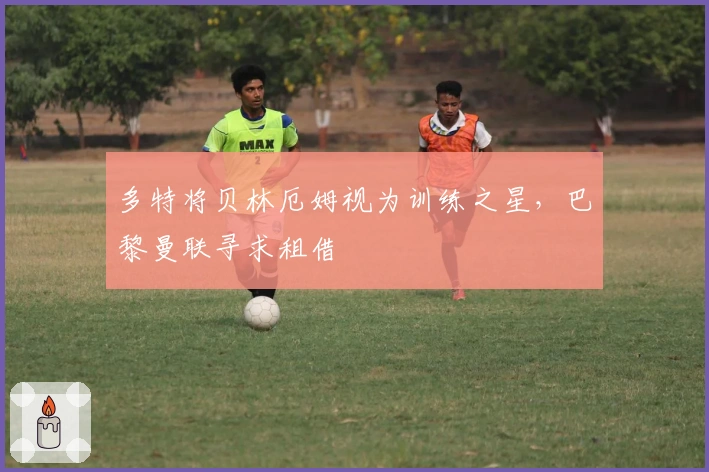 多特将贝林厄姆视为训练之星，巴黎曼联寻求租借