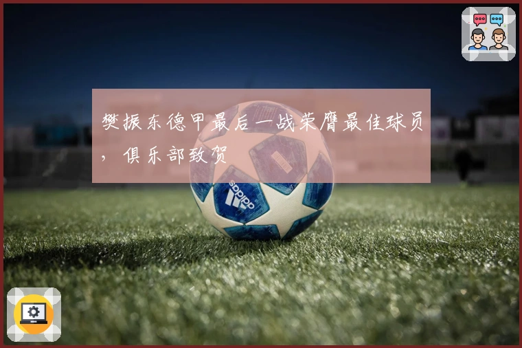 樊振东德甲最后一战荣膺最佳球员，俱乐部致贺