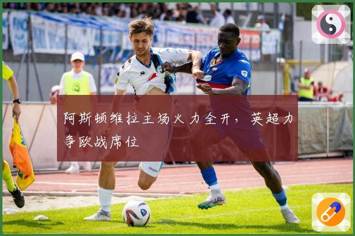 阿斯顿维拉主场火力全开，英超力争欧战席位