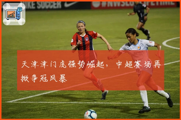 天津津门虎强势崛起，中超赛场再掀争冠风暴