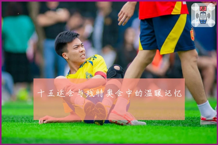 十五运会与残特奥会中的温暖记忆