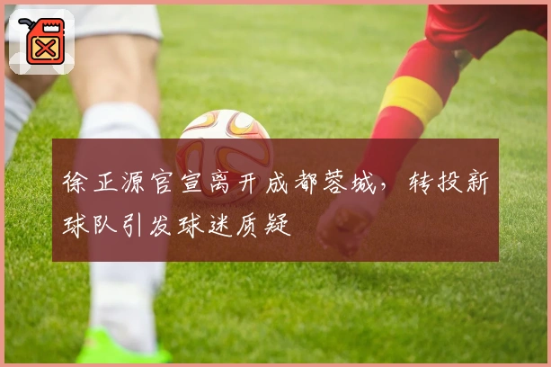徐正源官宣离开成都蓉城，转投新球队引发球迷质疑
