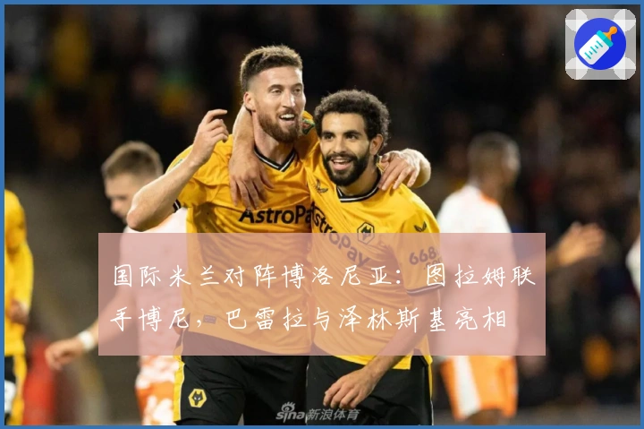 国际米兰对阵博洛尼亚：图拉姆联手博尼，巴雷拉与泽林斯基亮相