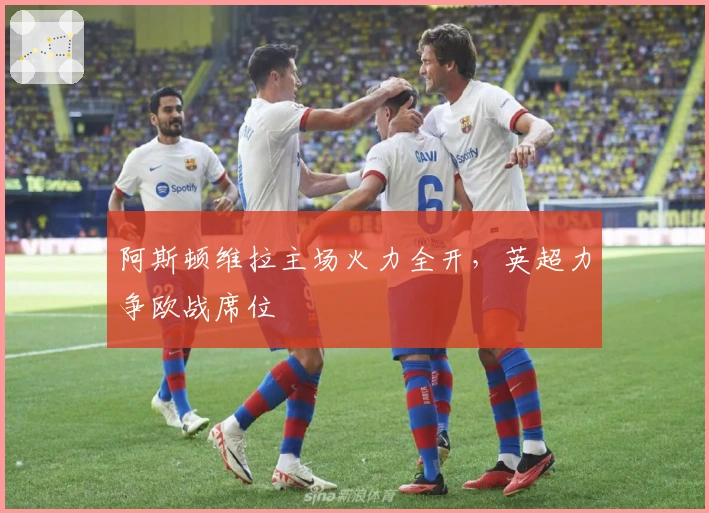 阿斯顿维拉主场火力全开,英超力争欧战席位