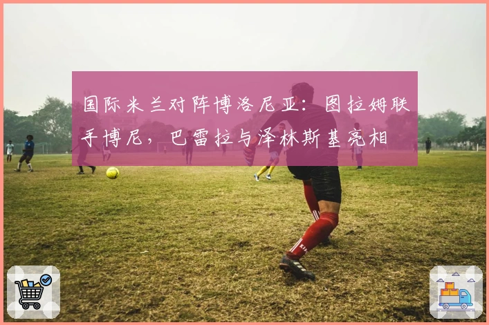 国际米兰对阵博洛尼亚：图拉姆联手博尼，巴雷拉与泽林斯基亮相