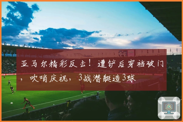 亚马尔精彩反击！遭铲后穿裆破门，吹哨庆祝，3战潜艇造3球
