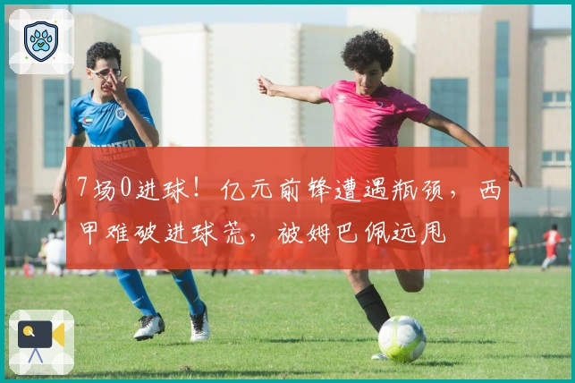 7场0进球！亿元前锋遭遇瓶颈，西甲难破进球荒，被姆巴佩远甩